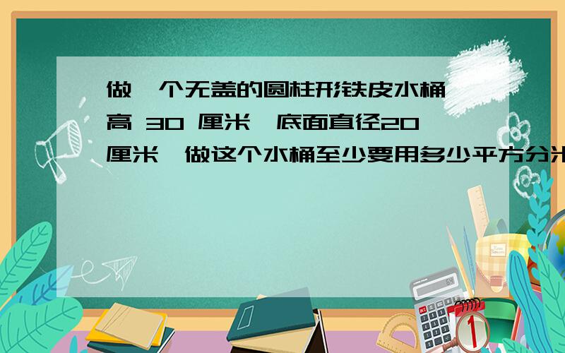 做一个无盖的圆柱形铁皮水桶,高 30 厘米,底面直径20厘米,做这个水桶至少要用多少平方分米?