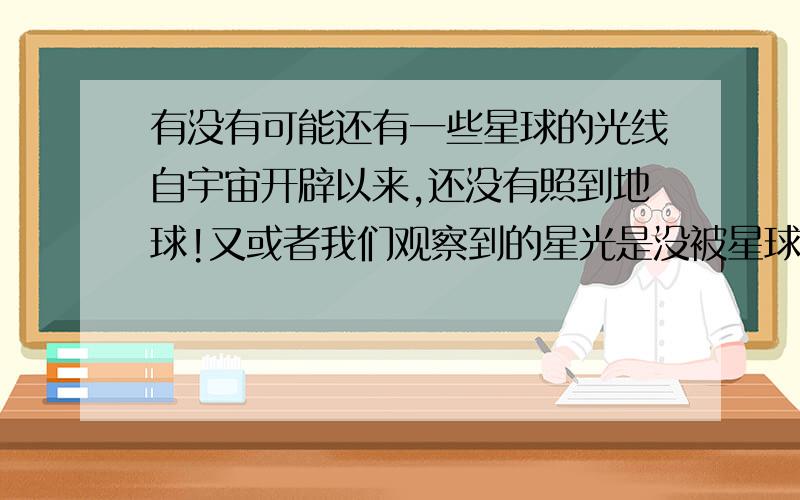 有没有可能还有一些星球的光线自宇宙开辟以来,还没有照到地球!又或者我们观察到的星光是没被星球遮住的,他后还有星光,只是照