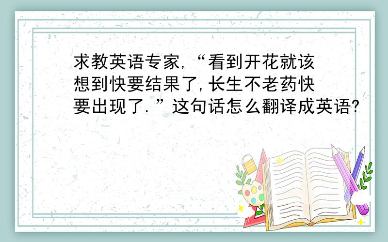 求教英语专家,“看到开花就该想到快要结果了,长生不老药快要出现了.”这句话怎么翻译成英语?