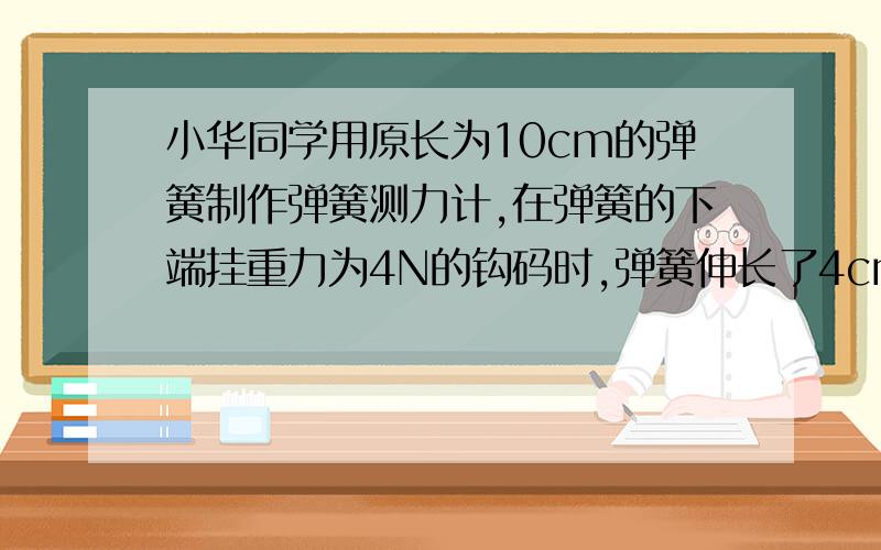 小华同学用原长为10cm的弹簧制作弹簧测力计,在弹簧的下端挂重力为4N的钩码时,弹簧伸长了4cm（下继续）