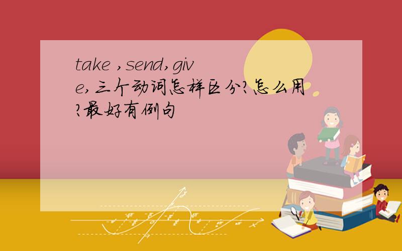 take ,send,give,三个动词怎样区分?怎么用?最好有例句