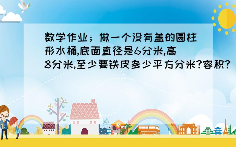 数学作业；做一个没有盖的圆柱形水桶,底面直径是6分米,高8分米,至少要铁皮多少平方分米?容积?