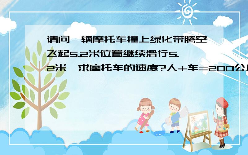 请问一辆摩托车撞上绿化带腾空飞起5.2米位置继续滑行5.2米,求摩托车的速度?人+车=200公斤 请列一下公式 谢谢