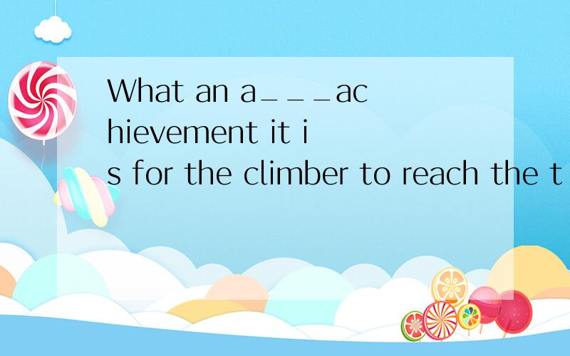 What an a___achievement it is for the climber to reach the t