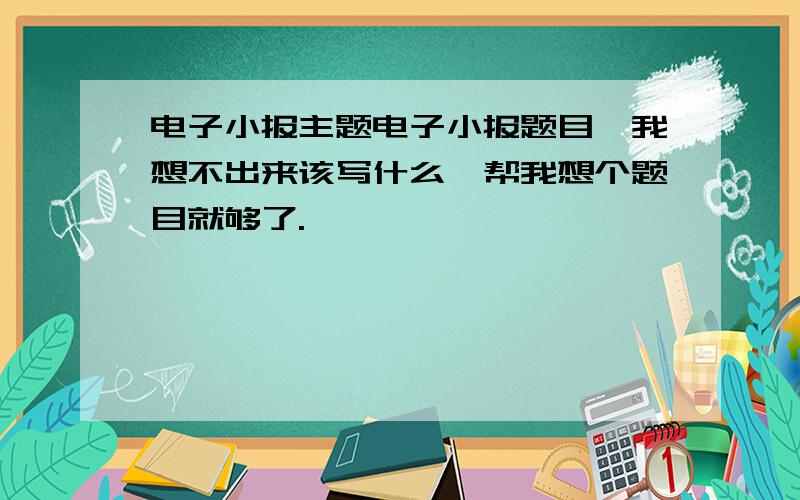 电子小报主题电子小报题目,我想不出来该写什么,帮我想个题目就够了.