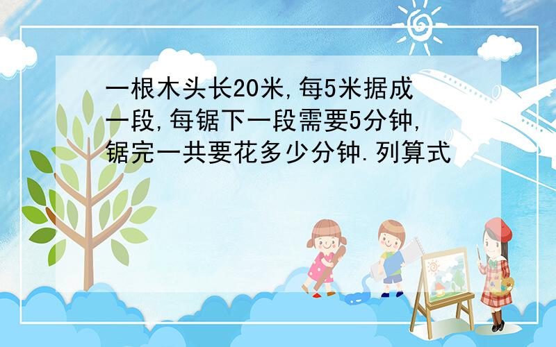 一根木头长20米,每5米据成一段,每锯下一段需要5分钟,锯完一共要花多少分钟.列算式