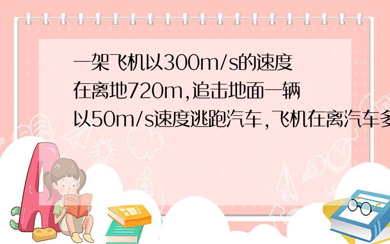 一架飞机以300m/s的速度在离地720m,追击地面一辆以50m/s速度逃跑汽车,飞机在离汽车多远炸