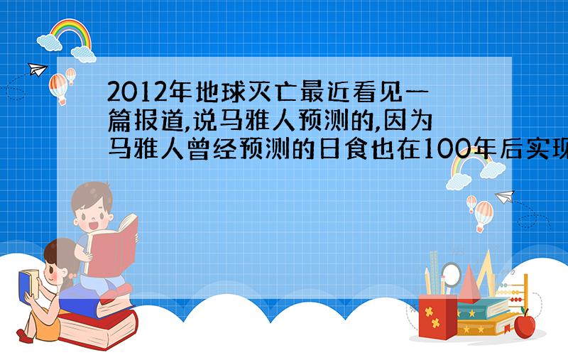 2012年地球灭亡最近看见一篇报道,说马雅人预测的,因为马雅人曾经预测的日食也在100年后实现了?难道是真的吗?大家来谈