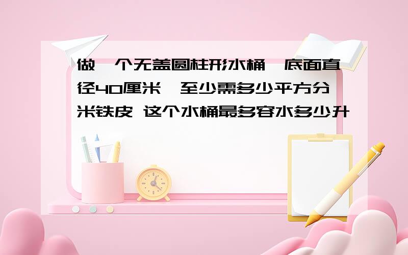 做一个无盖圆柱形水桶,底面直径40厘米,至少需多少平方分米铁皮 这个水桶最多容水多少升