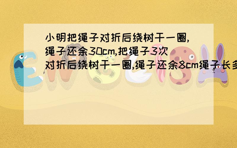 小明把绳子对折后绕树干一圈,绳子还余30cm,把绳子3次对折后绕树干一圈,绳子还余8cm绳子长多少