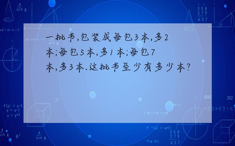 一批书,包装成每包3本,多2本;每包5本,多1本;每包7本,多3本.这批书至少有多少本?