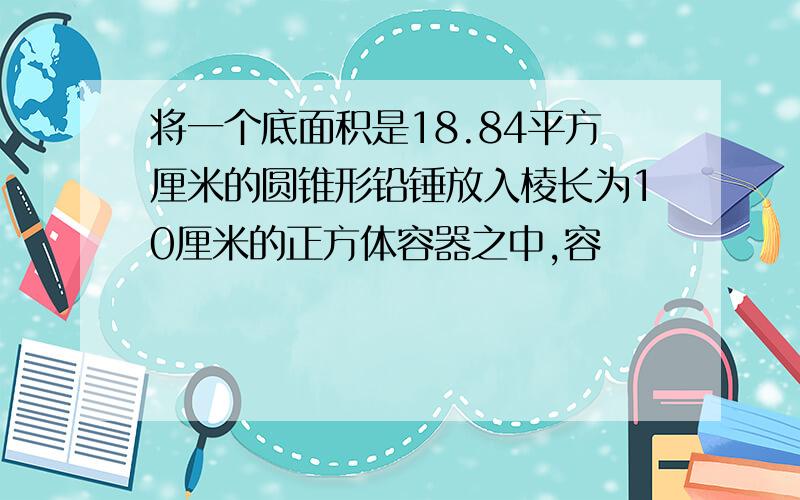 将一个底面积是18.84平方厘米的圆锥形铅锤放入棱长为10厘米的正方体容器之中,容