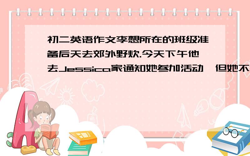 初二英语作文李想所在的班级准备后天去郊外野炊.今天下午他去Jessica家通知她参加活动,但她不在.请你以李想的身份写一