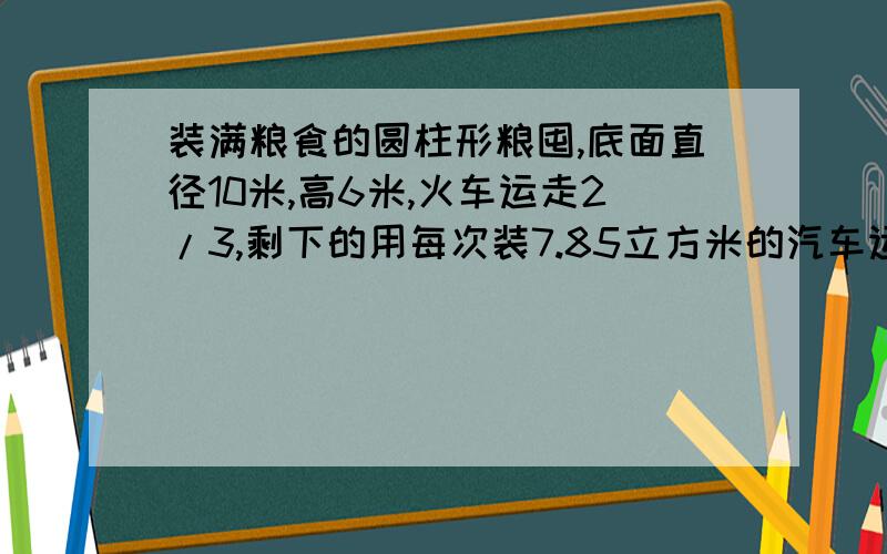 装满粮食的圆柱形粮囤,底面直径10米,高6米,火车运走2/3,剩下的用每次装7.85立方米的汽车运,需要多少