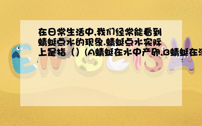 在日常生活中,我们经常能看到蜻蜓点水的现象.蜻蜓点水实际上是指（）(A蜻蜓在水中产卵,B蜻蜓在清洗身体,C蜻蜓从水中取食