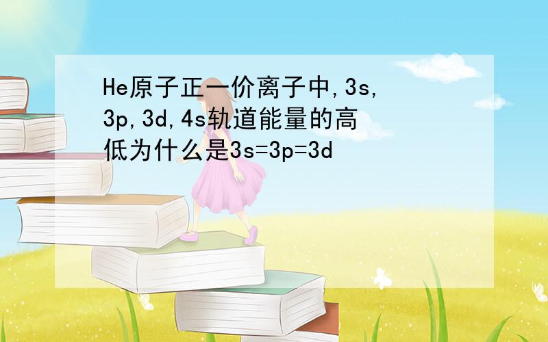 He原子正一价离子中,3s,3p,3d,4s轨道能量的高低为什么是3s=3p=3d