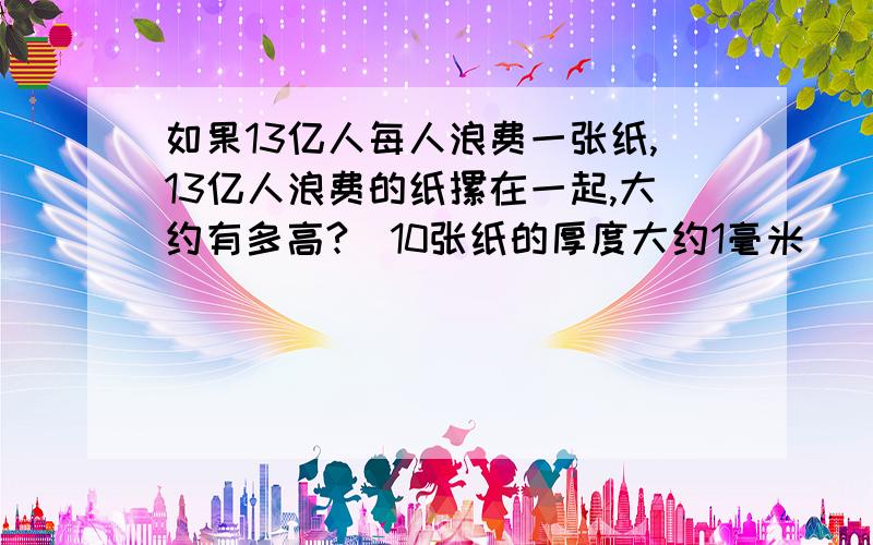 如果13亿人每人浪费一张纸,13亿人浪费的纸摞在一起,大约有多高?(10张纸的厚度大约1毫米