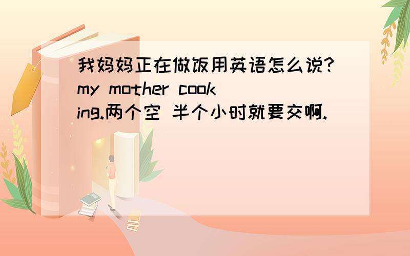 我妈妈正在做饭用英语怎么说?my mother cooking.两个空 半个小时就要交啊.