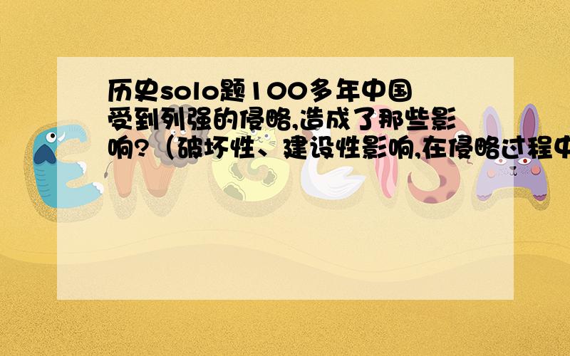 历史solo题100多年中国受到列强的侵略,造成了那些影响?（破坏性、建设性影响,在侵略过程中中国发展了民族资本主义）