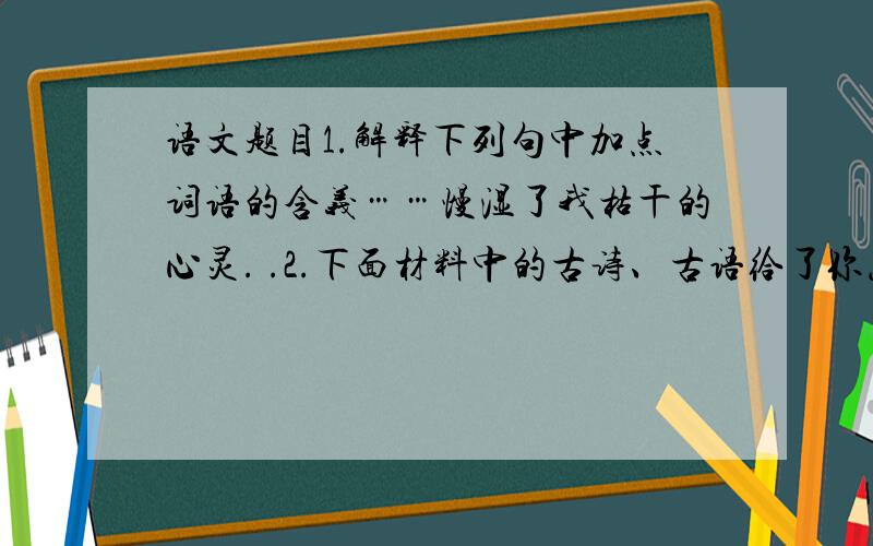 语文题目1.解释下列句中加点词语的含义……慢湿了我枯干的心灵. .2.下面材料中的古诗、古语给了你怎样的启示,写在小面横