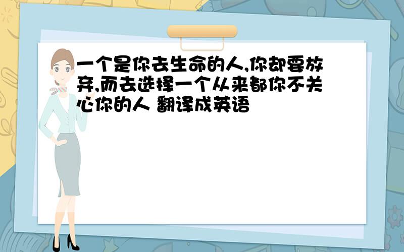 一个是你去生命的人,你却要放弃,而去选择一个从来都你不关心你的人 翻译成英语