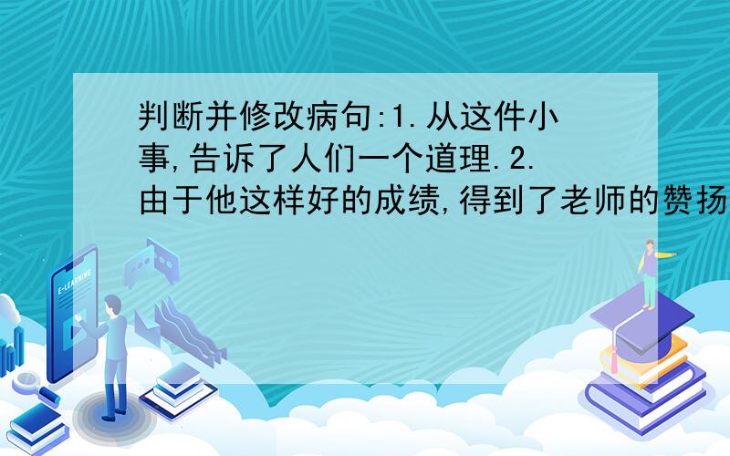 判断并修改病句:1.从这件小事,告诉了人们一个道理.2.由于他这样好的成绩,得到了老师的赞扬.