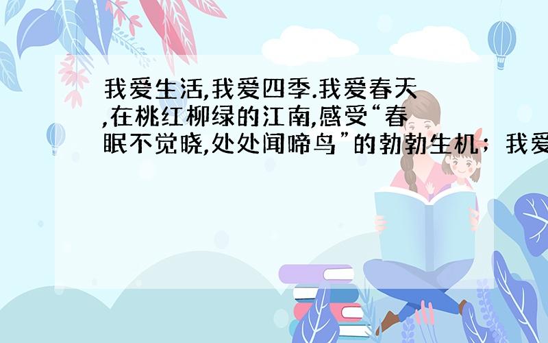 我爱生活,我爱四季.我爱春天,在桃红柳绿的江南,感受“春眠不觉晓,处处闻啼鸟”的勃勃生机；我爱夏天,在碧波荡漾的荷塘感受