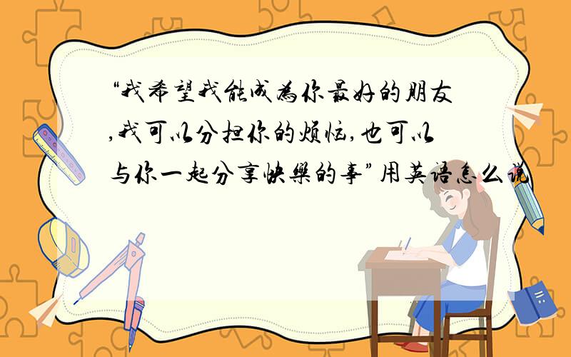 “我希望我能成为你最好的朋友,我可以分担你的烦恼,也可以与你一起分享快乐的事”用英语怎么说