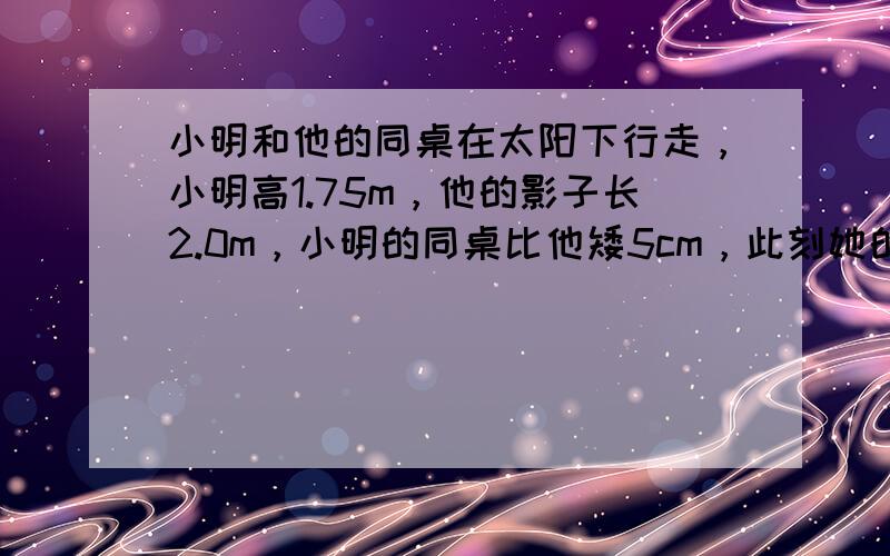 小明和他的同桌在太阳下行走，小明高1.75m，他的影子长2.0m，小明的同桌比他矮5cm，此刻她的影长是______m（