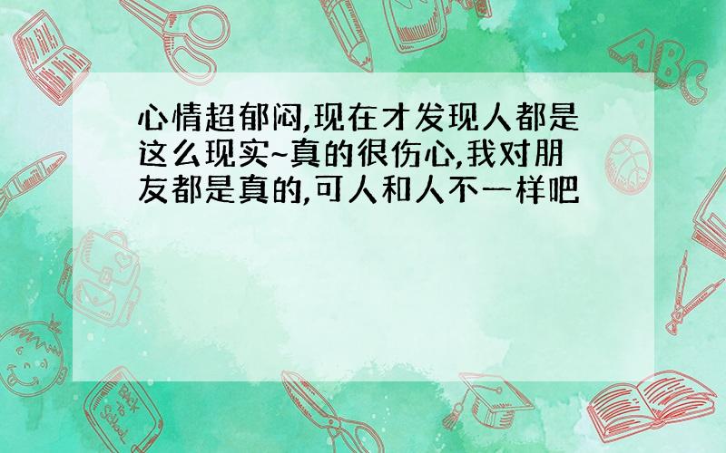 心情超郁闷,现在才发现人都是这么现实~真的很伤心,我对朋友都是真的,可人和人不一样吧