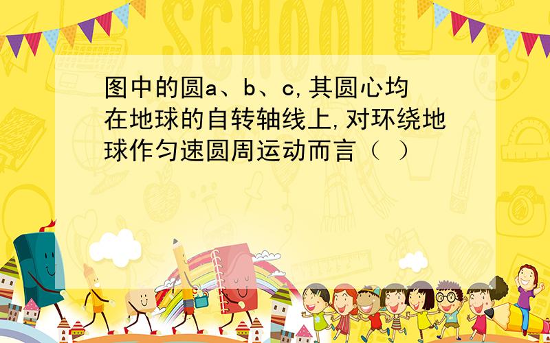 图中的圆a、b、c,其圆心均在地球的自转轴线上,对环绕地球作匀速圆周运动而言（ ）