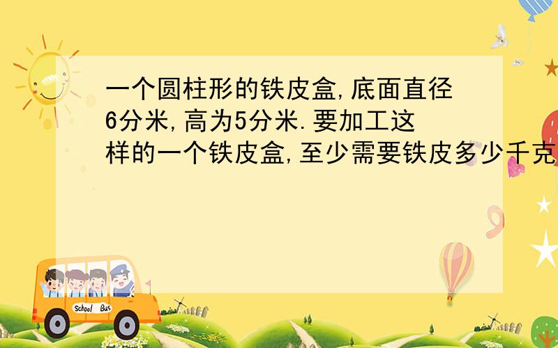 一个圆柱形的铁皮盒,底面直径6分米,高为5分米.要加工这样的一个铁皮盒,至少需要铁皮多少千克?