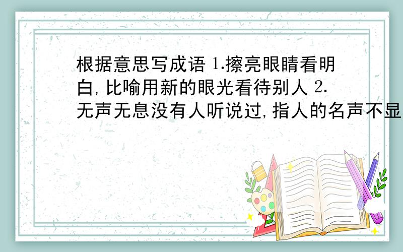 根据意思写成语⒈擦亮眼睛看明白,比喻用新的眼光看待别人⒉无声无息没有人听说过,指人的名声不显著⒊好象饿了渴了需要吃饭一样