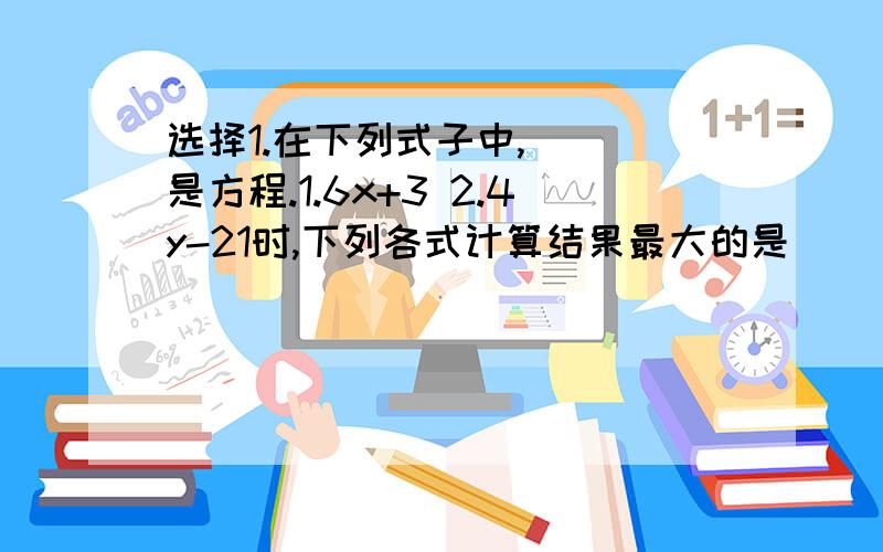 选择1.在下列式子中,（ ）是方程.1.6x+3 2.4y-21时,下列各式计算结果最大的是（ ）.1.a*5/8 2.