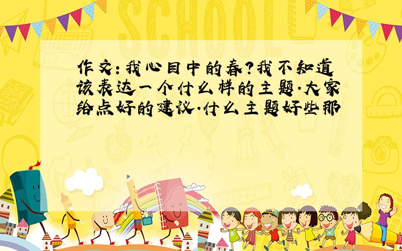 作文：我心目中的春?我不知道该表达一个什么样的主题.大家给点好的建议.什么主题好些那