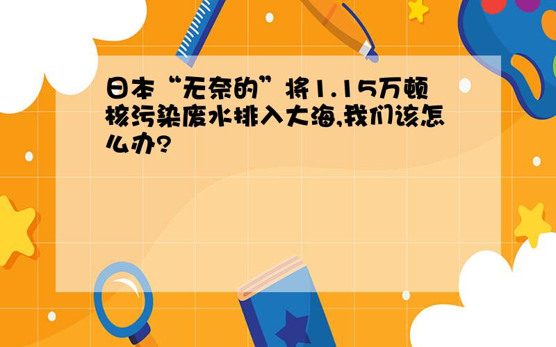 日本“无奈的”将1.15万顿核污染废水排入大海,我们该怎么办?