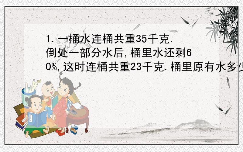 1.一桶水连桶共重35千克.倒处一部分水后,桶里水还剩60%,这时连桶共重23千克.桶里原有水多少千克?