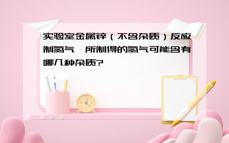 实验室金属锌（不含杂质）反应制氢气,所制得的氢气可能含有哪几种杂质?