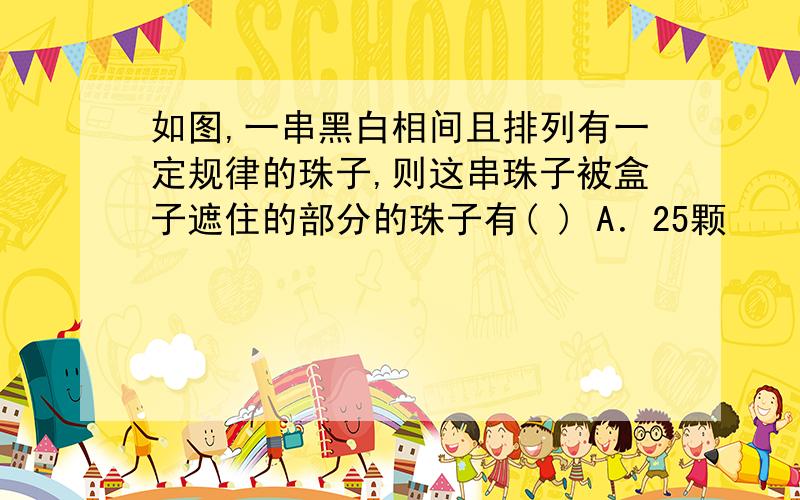 如图,一串黑白相间且排列有一定规律的珠子,则这串珠子被盒子遮住的部分的珠子有( ) A．25颗