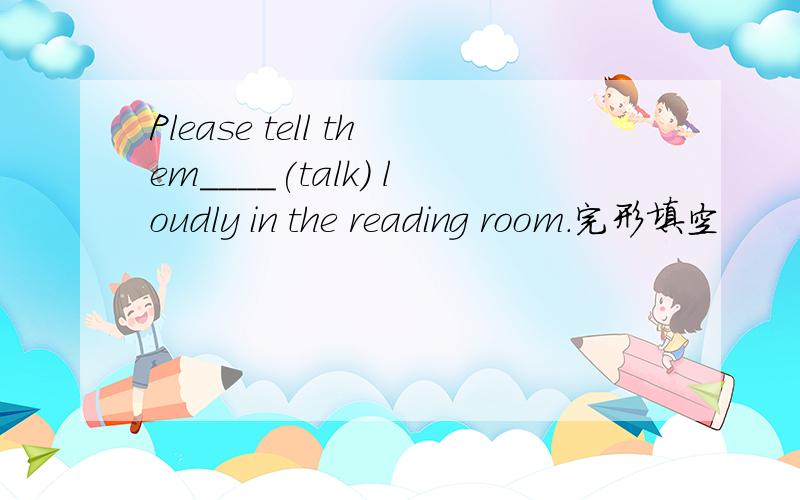 Please tell them____(talk) loudly in the reading room.完形填空