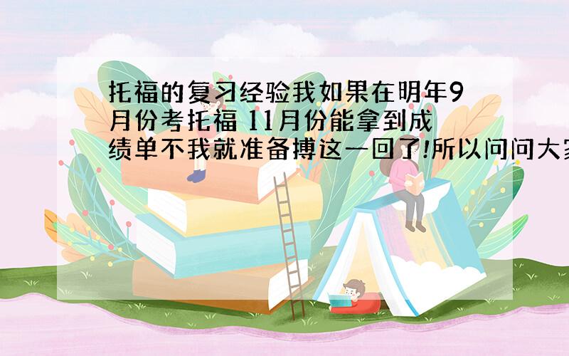 托福的复习经验我如果在明年9月份考托福 11月份能拿到成绩单不我就准备搏这一回了!所以问问大家有没哟经验可以传授啊