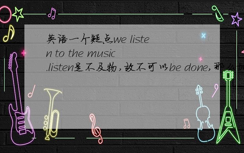 英语一个疑点we listen to the music.listen是不及物,故不可以be done,那么加了介词to