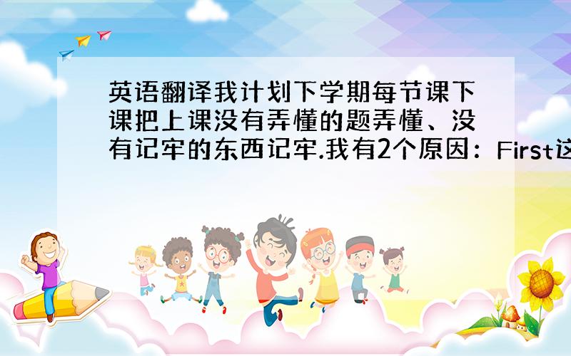 英语翻译我计划下学期每节课下课把上课没有弄懂的题弄懂、没有记牢的东西记牢.我有2个原因：First这样可以提高我的学习效