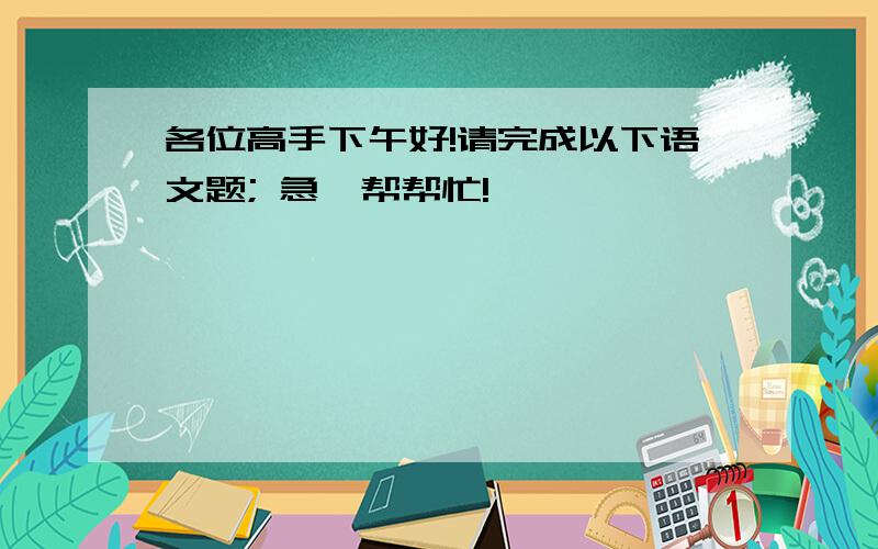 各位高手下午好!请完成以下语文题; 急,帮帮忙!