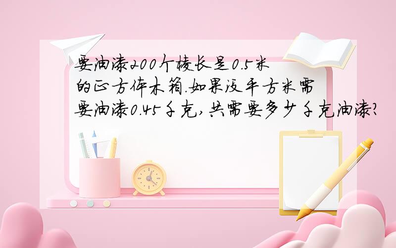 要油漆200个棱长是0.5米的正方体木箱.如果没平方米需要油漆0.45千克,共需要多少千克油漆?