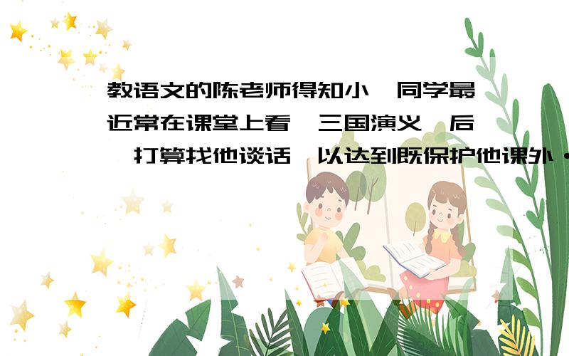 教语文的陈老师得知小珂同学最近常在课堂上看《三国演义》后,打算找他谈话,以达到既保护他课外···