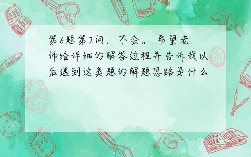 第6题第2问，不会。 希望老师给详细的解答过程并告诉我以后遇到这类题的解题思路是什么