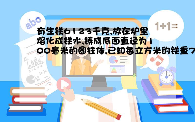 有生铁6123千克,放在炉里熔化成铁水,铸成底面直径为100毫米的圆柱体,已知每立方米的铁重7.8千克,问铸钢的圆柱体长