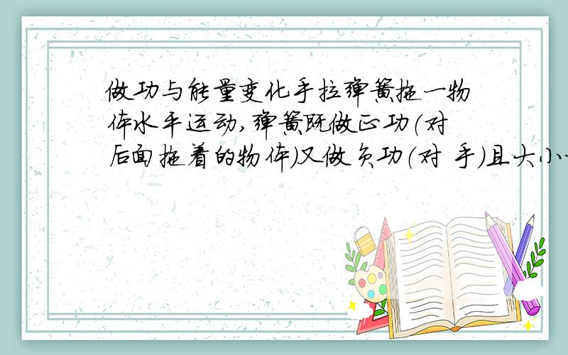 做功与能量变化手拉弹簧拖一物体水平运动,弹簧既做正功（对后面拖着的物体）又做负功（对 手）且大小相等,那为什么弹簧的弹性