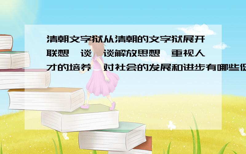 清朝文字狱从清朝的文字狱展开联想,谈一谈解放思想、重视人才的培养,对社会的发展和进步有哪些促进的作用?急...在线等,答